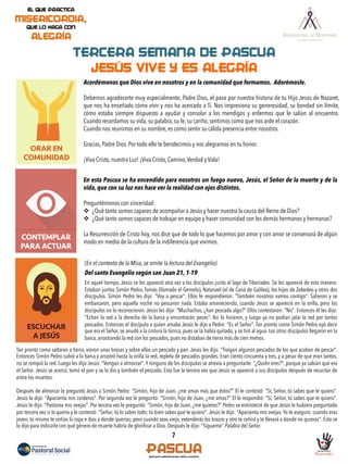 ORAR EN
COMUNIDAD
7
CONTEMPLAR
PARA ACTUAR
TERCERA SEMANA DE PASCUA
JESÚS VIVE Y ES ALEGRÍA
ESCUCHAR
A JESÚS
Acordémonos que Dios vive en nosotros y en la comunidad que formamos. Adorémosle.
Debemos agradecerte muy especialmente, Padre Dios, el paso por nuestra historia de tu Hijo Jesús de Nazaret,
que nos ha enseñado cómo vivir y nos ha acercado a Ti. Nos impresiona su generosidad, su bondad sin límite,
cómo estaba siempre dispuesto a ayudar y consolar a los mendigos y enfermos que le salían al encuentro.
Cuando recordamos su vida, su palabra, su fe, su cariño, sentimos como que nos arde el corazón.
Cuando nos reunimos en su nombre, es como sentir su cálida presencia entre nosotros.
Gracias, Padre Dios. Por todo ello te bendecimos y nos alegramos en tu honor.
¡Viva Cristo, nuestra Luz! ¡Viva Cristo, Camino,Verdad y Vida!
En esta Pascua se ha encendido para nosotros un fuego nuevo, Jesús, el Señor de la muerte y de la
vida, que con su luz nos hace ver la realidad con ojos distintos.
Preguntémonos con sinceridad:
v  ¿Qué tanto somos capaces de acompañar a Jesús y hacer nuestra la causa del Reino de Dios?
v  ¿Qué tanto somos capaces de trabajar en equipo y hacer comunidad con los demás hermanos y hermanas?
La Resurrección de Cristo hoy, nos dice que de todo lo que hacemos por amor y con amor se conservará de algún
modo en medio de la cultura de la indiferencia que vivimos.
(En el contexto de la Misa, se omite la lectura del Evangelio)
Del santo Evangelio según san Juan 21, 1-19
En aquel tiempo, Jesús se les apareció otra vez a los discípulos junto al lago de Tiberíades. Se les apareció de esta manera:
Estaban juntos Simón Pedro, Tomás (llamado el Gemelo), Natanael (el de Caná de Galilea), los hijos de Zebedeo y otros dos
discípulos. Simón Pedro les dijo: "Voy a pescar". Ellos le respondieron: "También nosotros vamos contigo". Salieron y se
embarcaron, pero aquella noche no pescaron nada. Estaba amaneciendo, cuando Jesús se apareció en la orilla, pero los
discípulos no lo reconocieron. Jesús les dijo: "Muchachos, ¿han pescado algo?" Ellos contestaron: "No". Entonces él les dijo:
"Echen la red a la derecha de la barca y encontrarán peces". Así lo hicieron, y luego ya no podían jalar la red por tantos
pescados. Entonces el discípulo a quien amaba Jesús le dijo a Pedro: "Es el Señor". Tan pronto como Simón Pedro oyó decir
que era el Señor, se anudó a la cintura la túnica, pues se la había quitado, y se tiró al agua. Los otros discípulos llegaron en la
barca, arrastrando la red con los pescados, pues no distaban de tierra más de cien metros.
Tan pronto como saltaron a tierra, vieron unas brasas y sobre ellas un pescado y pan. Jesús les dijo: "Traigan algunos pescados de los que acaban de pescar".
Entonces Simón Pedro subió a la barca y arrastró hasta la orilla la red, repleta de pescados grandes. Eran ciento cincuenta y tres, y a pesar de que eran tantos,
no se rompió la red. Luego les dijo Jesús: "Vengan a almorzar".Y ninguno de los discípulos se atrevía a preguntarle: "¿Quién eres?", porque ya sabían que era
el Señor. Jesús se acercó, tomó el pan y se lo dio y también el pescado. Esta fue la tercera vez que Jesús se apareció a sus discípulos después de resucitar de
entre los muertos.
Después de almorzar le preguntó Jesús a Simón Pedro: "Simón, hijo de Juan, ¿me amas más que éstos?" El le contestó: "Sí, Señor, tú sabes que te quiero".
Jesús le dijo: "Apacienta mis corderos". Por segunda vez le preguntó: "Simón, hijo de Juan, ¿me amas?" El le respondió: "Sí, Señor, tú sabes que te quiero".
Jesús le dijo: "Pastorea mis ovejas". Por tercera vez le preguntó: "Simón, hijo de Juan, ¿me quieres?" Pedro se entristeció de que Jesús le hubiera preguntado
por tercera vez si lo quería y le contestó: "Señor, tú lo sabes todo; tú bien sabes que te quiero". Jesús le dijo: "Apacienta mis ovejas.Yo te aseguro: cuando eras
joven, tú mismo te ceñías la ropa e ibas a donde querías; pero cuando seas viejo, extenderás los brazos y otro te ceñirá y te llevará a donde no quieras". Esto se
lo dijo para indicarle con qué género de muerte habría de gloriﬁcar a Dios. Después le dijo: "Sígueme”. Palabra del Señor.
 