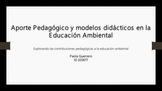 Aporte Pedagógico y modelos didácticos en la
Educación Ambiental
Explorando las contribuciones pedagógicas a la educación ambiental
Paola Guerrero
ID 325677
 