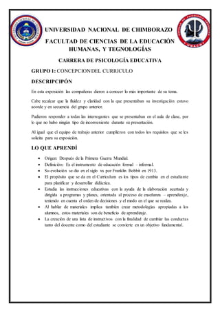 UNIVERSIDAD NACIONAL DE CHIMBORAZO
FACULTAD DE CIENCIAS DE LA EDUCACIÓN
HUMANAS, Y TEGNOLOGÍAS
CARRERA DE PSICOLOGÍA EDUCATIVA
GRUPO 1: CONCEPCIONDEL CURRICULO
DESCRIPCIPÓN
En esta exposición las compañeras dieron a conocer lo más importante de su tema.
Cabe recalcar que la fluidez y claridad con la que presentaban su investigación estuvo
acorde y en secuencia del grupo anterior.
Pudieron responder a todas las interrogantes que se presentaban en el aula de clase, por
lo que no hubo ningún tipo de inconveniente durante su presentación.
Al igual que el equipo de trabajo anterior cumplieron con todos los requisitos que se les
solicita para su exposición.
LO QUE APRENDÍ
 Origen: Después de la Primera Guerra Mundial.
 Definición: Es el instrumento de educación formal – informal.
 Su evolución se dio en el siglo xx por Franklin Bobbit en 1913.
 El propósito que se da en el Curriculum es los tipos de cambio en el estudiante
para planificar y desarrollar didáctica.
 Estudia las instrucciones educativas con la ayuda de la elaboración acertada y
dirigida a programas y planes, orientada al proceso de enseñanza – aprendizaje,
teniendo en cuenta el orden de decisiones y el modo en el que se realiza.
 Al hablar de materiales implica también crear metodologías apropiadas a los
alumnos, estos materiales son de beneficio de aprendizaje.
 La creación de una lista de instructivos con la finalidad de cambiar las conductas
tanto del docente como del estudiante se convierte en un objetivo fundamental.
 