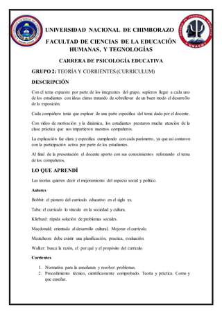 UNIVERSIDAD NACIONAL DE CHIMBORAZO
FACULTAD DE CIENCIAS DE LA EDUCACIÓN
HUMANAS, Y TEGNOLOGÍAS
CARRERA DE PSICOLOGÍA EDUCATIVA
GRUPO 2: TEORÍA Y CORRIENTES (CURRICULUM)
DESCRIPCIÓN
Con el tema expuesto por parte de los integrantes del grupo, supieron llegar a cada uno
de los estudiantes con ideas claras tratando de sobrellevar de un buen modo el desarrollo
de la exposición.
Cada compañero tenía que explicar de una parte especifica del tema dado por el docente.
Con video de motivación y la dinámica, los estudiantes prestaron mucha atención de la
clase práctica que nos impartieron nuestros compañeros.
La explicación fue clara y especifica cumpliendo con cada parámetro, ya que así contaron
con la participación activa por parte de los estudiantes.
Al final de la presentación el docente aporto con sus conocimientos reforzando el tema
de los compañeros.
LO QUE APRENDÍ
Las teorías quieren decir el mejoramiento del aspecto social y político.
Autores
Bobbit: el pionero del currículo educativo en el siglo xx.
Taba: el currículo lo vinculo en la sociedad y cultura.
Kliebard: rápida solución de problemas sociales.
Macdonald: orientado al desarrollo cultural. Mejorar el currículo.
Mcutcheon: debe existir una planificación, practica, evaluación.
Walker: busca la razón, el por qué y el propósito del currículo.
Corrientes
1. Normativa para la enseñanza y resolver problemas.
2. Procedimiento técnico, científicamente comprobado. Teoría y práctica. Como y
que enseñar.
 