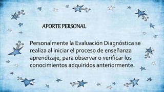 APORTE PERSONAL
Personalmente la Evaluación Diagnóstica se
realiza al iniciar el proceso de enseñanza
aprendizaje, para observar o verificar los
conocimientos adquiridos anteriormente.
 