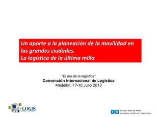 “El día de la logística”
Convención Internacional de Logística
Medellín, 17-18 Julio 2013
Un aporte a la planeación de la movilidad en
las grandes ciudades.
La logística de la última milla
 