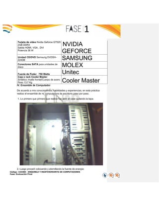 Código: 103380 - ENSAMBLE Y MANTENIMIENTO DE COMPUTADORES
Fase: Evaluación Final
Tarjeta de video Nvidia Geforce GT520
2GB DDR3
Salida HDMI, VGA , DVI
Potencia 36 W
NVIDIA
GEFORCE
Unidad CD/DVD Samsung DVDSH-
224DB SAMSUNG
Conectores SATA para unidades de
disco MOLEX
Fuente de Poder 750 Watts Unitec
Caja o rack Cooler Master
Sintético /malla frontal/Cuerpo de acero
Peso 13.7 Kg Cooler Master
IV. Ensamble de Computador
De acuerdo a mis conocimientos, habilidades y experiencias, en esta práctica
realizo el ensamble de mi computadora de escritorio paso por paso.
1. Lo primero que primero que realice fue abrir el case quitando la tapa.
2. Luego procedí colocando y atornillando la fuente de energía:
 