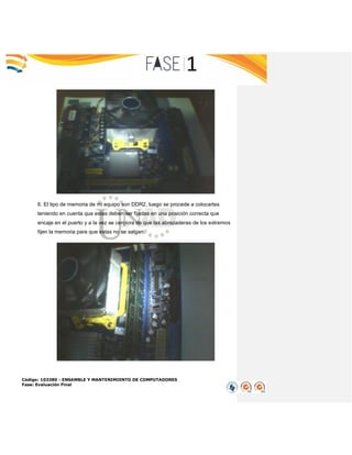 Código: 103380 - ENSAMBLE Y MANTENIMIENTO DE COMPUTADORES
Fase: Evaluación Final
6. El tipo de memoria de mi equipo son DDR2, luego se procede a colocarlas
teniendo en cuenta que estas deben ser fijadas en una posición correcta que
encaje en el puerto y a la vez se cerciora de que las abrazaderas de los extremos
fijen la memoria para que estas no se salgan.
 