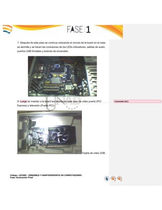 Código: 103380 - ENSAMBLE Y MANTENIMIENTO DE COMPUTADORES
Fase: Evaluación Final
7. Después de este paso se continua colocando el circuito de la board en el case,
se atornilla y se hacen las conexiones de los LEDs indicadores, salidas de audio,
puertos USB frontales y botones de encendido.
8. Luego se insertan a la board las tarjetas en este caso de video puerto (PCI
Express) y televisión (Puerto PCI):
Tarjeta de video 2GB.
Comentado [A1]:
 