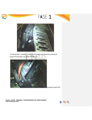Código: 103380 - ENSAMBLE Y MANTENIMIENTO DE COMPUTADORES
Fase: Evaluación Final
10. Se procede a conectar el cableado de energía que alimenta a la board al
puerto ATX principal y el puerto ATX de 12V.
Conexión Puerto ATX.
 