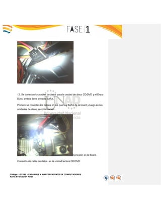 Código: 103380 - ENSAMBLE Y MANTENIMIENTO DE COMPUTADORES
Fase: Evaluación Final
12. Se conectan los cables de datos para la unidad de disco CD/DVD y el Disco
Duro, ambos tiene entrada SATA.
Primero se conectan los cables en los puertos SATA de la board y luego en las
unidades de disco. A continuación…
Conexión en la Board.
Conexión de cable de datos en la unidad lectora CD/DVD:
 