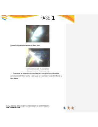 Código: 103380 - ENSAMBLE Y MANTENIMIENTO DE COMPUTADORES
Fase: Evaluación Final
Conexión de cable de datos en el disco duro:
13. Finalmente se observa en el manual y se comprueba de que todas las
conexiones estén bien hechas y por luego se ensambla el case atornillando su
tapa lateral.
 