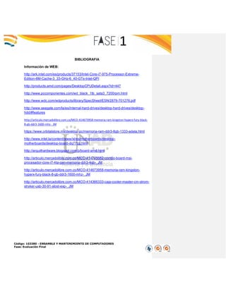 Código: 103380 - ENSAMBLE Y MANTENIMIENTO DE COMPUTADORES
Fase: Evaluación Final
BIBLIOGRAFIA
Información de WEB:
http://ark.intel.com/es/products/37153/Intel-Core-i7-975-Processor-Extreme-
Edition-8M-Cache-3_33-GHz-6_40-GTs-Intel-QPI
http://products.amd.com/pages/DesktopCPUDetail.aspx?id=447
http://www.pccomponentes.com/wd_black_1tb_sata3_7200rpm.html
http://www.wdc.com/wdproducts/library/SpecSheet/ESN/2879-701276.pdf
http://www.seagate.com/la/es/internal-hard-drives/desktop-hard-drives/desktop-
hdd/#features
http://articulo.mercadolibre.com.co/MCO-414673958-memoria-ram-kingston-hyperx-fury-black-
8-gb-ddr3-1600-mhz-_JM
https://www.orbitalstore.mx/desktop-pc/memoria-ram-ddr3-8gb-1333-adata.html
http://www.intel.la/content/www/xl/es/motherboards/desktop-
motherboards/desktop-board-dq77cp.html
http://arquithardware.blogspot.com/p/board-amd.html
http://articulo.mercadolibre.com.co/MCO-414745582-combo-board-msi-
procesador-core-i7-4ta-gen-memoria-ddr3-4gb-_JM
http://articulo.mercadolibre.com.co/MCO-414673958-memoria-ram-kingston-
hyperx-fury-black-8-gb-ddr3-1600-mhz-_JM
http://articulo.mercadolibre.com.co/MCO-414366333-caja-cooler-master-cm-strom-
stryker-usb-30-91-slost-exp-_JM
 
