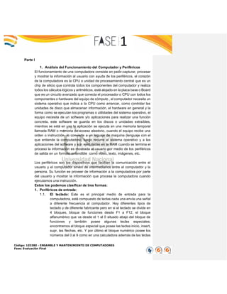 Código: 103380 - ENSAMBLE Y MANTENIMIENTO DE COMPUTADORES
Fase: Evaluación Final
Parte I
1. Análisis del Funcionamiento del Computador y Periféricos
El funcionamiento de una computadora consiste en pedir-capturar, procesar
y mostrar la información al usuario con ayuda de los periféricos, el corazón
de la computadora es la CPU o unidad de procesamiento central que es un
chip de silicio que controla todos los componentes del computador y realiza
todos los cálculos lógicos y aritméticos, está alojado en la placa base o Board
que es un circuito avanzado que conecta el procesador o CPU con todos los
componentes o hardware del equipo de cómputo , el computador necesita un
sistema operativo que indica a la CPU como arrancar, como controlar las
unidades de disco que almacenan información, el hardware en general y la
forma como se ejecutan los programas o utilidades del sistema operativo, el
equipo necesita de un software y/o aplicaciones para realizar una función
concreta, este software se guarda en los discos o unidades extraíbles,
mientras se está en uso la aplicación se ejecuta en una memoria temporal
llamada RAM o memoria de acceso aleatorio, cuando el equipo recibe una
orden o instrucción lo convierte a un leguaje de maquina (lenguaje con el
que entiende la computadora) luego recurre al sistema operativo y a las
aplicaciones del software y son ejecutadas en la RAM cuando se termina el
proceso la información es mostrada al usuario por medio de los periféricos
de salida en un formato entendible como video, texto, imágenes, etc.
Los periféricos son los dispositivos que facilitan la comunicación entre el
usuario y el computador sirven de intermediarios entre el computador y la
persona. Su función es proveer de información a la computadora por parte
del usuario y mostrar la información que procesa la computadora cuando
ejecutamos una instrucción.
Estos los podemos clasificar de tres formas:
1. Periféricos de entrada:
1.1. El teclado: Este es el principal medio de entrada para la
computadora, está compuesto de teclas cada una envía una señal
a diferente frecuencia al computador. Hay diferentes tipos de
teclado y de diferente fabricante pero en si el teclado se divide en
4 bloques, bloque de funciones desde F1 a F12; el bloque
alfanumérico que va desde el 1 al 0 situado abajo del bloque de
funciones y también posee algunas teclas especiales;
encontramos el bloque especial que posee las teclas inicio, insert,
supr, las flechas, etc. Y por último el bloque numérico posee los
números del 0 al 9 como en una calculadora además de las teclas
 