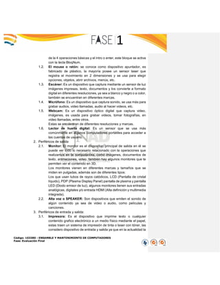 Código: 103380 - ENSAMBLE Y MANTENIMIENTO DE COMPUTADORES
Fase: Evaluación Final
de la 4 operaciones básicas y el intro o enter, este bloque se activa
con la tecla BloqNum.
1.2. El mouse o ratón: se conoce como dispositivo apuntador, es
fabricado de plástico, la mayoría posee un sensor laser que
registra el movimiento en 2 dimensiones y se usa para elegir
opciones, objetos, abrir archivos, menús, etc.
1.3. Escáner: Es un dispositivo que captura mediante un sensor de luz
imágenes impresas, texto, documentos y los convierte a formato
digital en diferentes resoluciones, ya sea a blanco y negro o a color,
también se encuentran en diferentes marcas.
1.4. Micrófono: Es un dispositivo que captura sonido, se usa más para
grabar audios, video llamadas, audio al hacer videos, etc.
1.5. Webcam: Es un dispositivo óptico digital que captura video,
imágenes, es usada para grabar videos, tomar fotografías, en
video llamadas, entre otros.
Estas se encuentran de diferentes resoluciones y marcas.
1.6. Lector de huella digital: Es un sensor que se usa más
comúnmente en algunos computadores portátiles para acceder a
las cuentas de usuario.
2. Periféricos de salida
2.1. Monitor: El monitor es el dispositivo principal de salida en él se
puede ver todo lo necesario relacionado con la operaciones que
realizamos en la computadora, como imágenes, documentos de
texto, animaciones, video, también hay algunos monitores que te
permiten ver el contenido en 3D.
Los monitores vienen en diferentes marcas y tamaños que se
miden en pulgadas, además son de diferentes tipos:
Los que usan tubos de rayos catódicos, LCD (Pantalla de cristal
líquido), PDP (Plasma Display Panel) pantalla de plasma y pantalla
LED (Diodo emisor de luz), algunos monitores tienen sus entradas
analógicas, digitales y/o entrada HDMI (Alta definición y multimedia
integrada).
2.2. Alta voz o SPEAKER: Son dispositivos que emiten el sonido de
algún contenido ya sea de video o audio, como películas y
canciones.
3. Periféricos de entrada y salida:
3.1. Impresora: Es el dispositivo que imprime texto o cualquier
contenido grafico electrónico a un medio físico mediante el papel,
estas traen un sistema de impresión de tinta o laser con tóner, las
considero dispositivo de entrada y salida ya que en la actualidad la
 