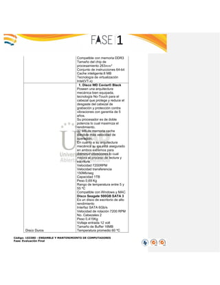 Código: 103380 - ENSAMBLE Y MANTENIMIENTO DE COMPUTADORES
Fase: Evaluación Final
Compatible con memoria DDR3
Tamaño del chip de
procesamiento 263𝑚𝑚2
Conjunto de instrucciones 64-bit
Cache inteligente:8 MB
Tecnología de virtualización
Intel(VT-x)
Disco Duros
1. Disco WD Caviar® Black
Poseen una arquitectura
mecánica bien equipada,
tecnología No-Touch para el
cabezal que protege y reduce el
desgaste del cabezal de
grabación y protección contra
vibraciones con garantía de 5
años.
Su procesador es de doble
potencia lo cual maximiza el
rendimiento.
32 MB de memoria cache
dándole más velocidad de
operación.
En cuanto a su arquitectura
mecánica su eje está asegurado
en ambos extremos para
disminuir vibraciones lo cual
mejora el proceso de lectura y
escritura.
Velocidad 7200RPM
Velocidad transferencia
150Mb/seg
Capacidad 1TB
Peso 0,69 Kg
Rango de temperatura entre 5 y
55 ºC
Compatible con Windows y MAC
Disco Seagate 500GB SATA 3
Es un disco de escritorio de alto
rendimiento
Interfaz SATA 6Gb/s
Velocidad de rotación 7200 RPM
No. Cabezales 2
Peso 0,415Kg
Voltaje entrada 12 volt
Tamaño de Buffer 16MB
Temperatura promedio 60 ºC
 
