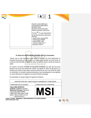 Código: 103380 - ENSAMBLE Y MANTENIMIENTO DE COMPUTADORES
Fase: Evaluación Final
Soporta socket AM2 para
procesadores AMD Athlon
64/Athlon 64x2
Soporta memoria de 8 Gb
Posee 2 puertos e SATA por
Promise® T3, para dispositivos
de almacenamiento solamente.
Puertos:
1 puerto para mouse PS/2
1 salida óptica SPDIF
1 puerto IEEE 1394
1 Jack de audio 6 en 1
2 puertos e SATA.
III. Selección del Hardware Apropiado para un Computador
Pienso que lo más importante para tener en cuenta a la hora seleccionar el
hardware apropiado es el procesador y la placa base, también es bueno tener en
cuenta la memoria RAM, la tarjeta de video, la memoria cache y el tipo de fuente de
poder.
En cuanto a la fuente de poder es importante considerar que esta sea de buena
potencia hay veces que deseamos instalar una tarjeta de video de alta gama y la
energía que posee la placa base resulta insuficiente por eso si la fuente de poder
no suministra un conector adicional tendríamos que reemplazarla lo cual significa
un costo adicional si no elegimos una buena fuente de energía.
Si ensamblara mi equipo elegiría el siguiente hardware:
ARQUITECTURA DEL COMPUTADOR A ENSAMBLAR Y CONFIGURAR
HARDWARE SELECCIONADO FABRICANTE DEL HARDWARE
Board MSI H81M-P33
Chipset: Intel®H81 Express
Memorial Principal: Soporta 2
memorias DDR3 DIMMs
1066/1333/1600 hasta 16 GB
Slots:1 Ranura PCIe 2.0 x16
1 Ranura PCIe x1
MSI
 