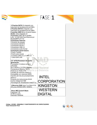 Código: 103380 - ENSAMBLE Y MANTENIMIENTO DE COMPUTADORES
Fase: Evaluación Final
2 Puertos SATA III integrado con
velocidad de transferencia de 6GB/s
2 Puertos SATA II integrado con
velocidad de transferencia de 3GB/s
2 puertos USB 3.0 en el panel trasero
Audio: Chip integrado en
Realtek®ALC887 DE 8 canales
LAN: 10/100/1000 Fast Ethernet por
Realtek®RTL8111G
Conectores Internos:
-Conector de energía
-Conectores SATA III
-Conectores SATA II
-Conectores USB 2.0
-Conectores audio frontal
Conectores panel trasero:
-Puerto Teclado
-Puerto para mouse
-2 puertos USB 2.0 y 2 USB 3.0
1 Jack RJ45 LAN
2.i7 -4770 Processor de cuarta
generación:
Procesador 4 núcleos con una
velocidad
De 3.34GHz a 3.9 GHz máxima.
Temperatura Máxima 100 ºC
Potencia en Watts 47W
Canales de memoria máximo 2
Compatible con memoria DDR3
Tamaño del chip de procesamiento
263𝑚𝑚2
Conjunto de instrucciones 64-bit
Cache inteligente:8 MB
Tecnología de virtualización Intel(VT-x)
INTEL
CORPORATION
2 Memorias RAM Hyper Fury Black 8 Gb
240 pines SDRAM DDR3 1600MHz KINGSTON
Disco WD Caviar® Black
Capacidad 1TB
32 MB de cache
Velocidad 7200RPM
WESTERN
DIGITAL
 