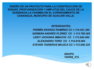 DISEÑO DE UN PROYECTO PARA LA CONSTRUCCIÓN DE
DIQUES, PROFUNDIZACIÓN Y AMPLITUD DEL CAUCE DE LA
   QUEBRADA LA CHAMBA EN EL CORREGIMIENTO DE
      CANANGUA, MUNICIPIO DE GUACARI VALLE.


                           INTEGRANTES:
               FERMÍN ARANGO RAMÍREZ CC 1.114.451.395
               GERMÁN ANDRÉS FLÓREZ CC 1.113.780.305
               LEIDY JHOANNA IMBACHI CC 1.113.640.484
                  ALEXANDRA TORO CC 1.114.816.004
               STEVEN TIGREROS MOJICA CC 1.113.656.335


                                    GRUPO
                                    102058_375
 