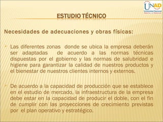 Necesidades de adecuaciones y obras físicas:
 Las diferentes zonas donde se ubica la empresa deberán
ser adaptadas de acuerdo a las normas técnicas
dispuestas por el gobierno y las normas de salubridad e
higiene para garantizar la calidad de nuestros productos y
el bienestar de nuestros clientes internos y externos.
 De acuerdo a la capacidad de producción que se establece
en el estudio de mercado, la infraestructura de la empresa
debe estar en la capacidad de producir el doble, con el fin
de cumplir con las proyecciones de crecimiento previstas
por el plan operativo y estratégico.
 