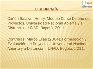  Cañón Salazar, Henry. Módulo Curso Diseño de
Proyectos. Universidad Nacional Abierta y a
Distancia – UNAD. Bogotá, 2011.
 Contreras, Marco Elías (2004). Formulación y
Evaluación de Proyectos, Universidad Nacional
Abierta y a Distancia – UNAD. Bogotá, 2011.
 