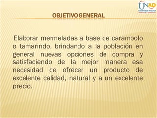 Elaborar mermeladas a base de carambolo
o tamarindo, brindando a la población en
general nuevas opciones de compra y
satisfaciendo de la mejor manera esa
necesidad de ofrecer un producto de
excelente calidad, natural y a un excelente
precio.
 