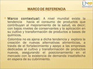  Marco contextual: A nivel mundial existe la
tendencia hacia el consumo de productos que
contribuyan al mejoramiento de la salud, es decir;
con bajos niveles de conservantes y la aplicación en
su cultivo y transformación de productos a bases de
químicos.
Colombia no es ajena a dicha tendencia y explora la
creación de nuevas alternativas alimenticias, a
través de el fortalecimiento y apoyo a las empresas
dedicadas al cultivo y transformación de productos
nuevos, asegurando el posicionamiento en el
mercado con la existencia de demanda insatisfecha
en espera de su cubrimiento.
 
