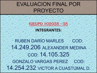 EVALUACION FINAL POR
        PROYECTO

        Grupo 102058 - 38
          INTEGRANTES:

   RUBEN DARÍO MARLES       COD:
 14.249.206 ALEXANDER MEDINA
       COD: 14.105.325
  GONZALO VARGAS PEREZ      COD:
14.254.232 VICTOR A CUASTUMAL D.
 