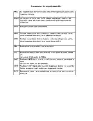 Instrucciones del lenguaje assembler
MOV Su propósito es la transferencia de datos entre registros de procesador o
registro y memoria.
PUSH decremento en dos el valor de SP y luego transfiere el contenido del
operando fuente a la nueva dirección resultante en el registro recién
modificado
POP Recupera un dato de la pila Sintaxis
ADD Suma al operando de destino el valor o contenido del operando fuente,
almacenándose el resultado en el operando de destino
SUB Resta al operando de destino el valor o contenido del operando fuente,
almacenándose el resultado en el operando de destino
MUL Realiza una multiplicación con el acumulador
DIV Realiza una división entre un número de 16 bits y otro de 8 bits, o entre
un
número de 32 bits y otro de 16 bits
NOT Realiza un NOT lógico, bit a bit, con el operando, es decir, que invierte el
valor
de cada uno de los bits del operando
XOR Realiza un XOR lógico, bit a bit, entre el operando destino y el operando
fuente, almacenando el resultado en el operando destino
DEC Decrementa (resta 1 a) el contenido de un registro o de una posición de
memoria
 