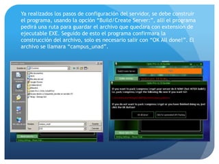 Ya realizados los pasos de configuración del servidor, se debe construir
el programa, usando la opción “Build/Create Server:”, allí el programa
pedirá una ruta para guardar el archivo que quedara con extensión de
ejecutable EXE. Seguido de esto el programa confirmara la
construcción del archivo, solo es necesario salir con “OK All done!”. El
archivo se llamara “campus_unad”.

 