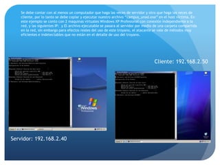Se debe contar con al menos un computador que haga las veces de servidor y otro que haga las veces de
cliente, por lo tanto se debe copiar y ejecutar nuestro archivo “campus_unad.exe” en el host victima. En
este ejemplo se conto con 2 maquinas virtuales Windows XP Profesional con conexión independiente a la
red, y las siguientes IP: y El archivo ejecutable se pasara al servidor por medio de una carpeta compartida
en la red, sin embargo para efectos reales del uso de este troyano, el atacante se vale de métodos muy
eficientes e indetectables que no están en el detalle de uso del troyano.

Cliente: 192.168.2.50

Servidor: 192.168.2.40

 