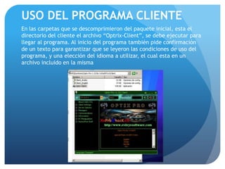 USO DEL PROGRAMA CLIENTE
En las carpetas que se descomprimieron del paquete inicial, esta el
directorio del cliente el archivo “Optrix-Client”, se debe ejecutar para
llegar al programa. Al inicio del programa también pide confirmación
de un texto para garantizar que se leyeron las condiciones de uso del
programa, y una elección del idioma a utilizar, el cual esta en un
archivo incluido en la misma

 