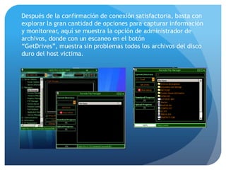 Después de la confirmación de conexión satisfactoria, basta con
explorar la gran cantidad de opciones para capturar información
y monitorear, aquí se muestra la opción de administrador de
archivos, donde con un escaneo en el botón
“GetDrives”, muestra sin problemas todos los archivos del disco
duro del host victima.

 
