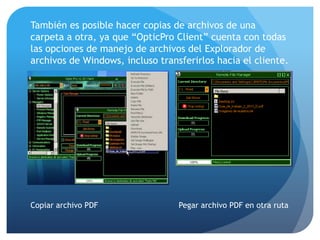 También es posible hacer copias de archivos de una
carpeta a otra, ya que “OpticPro Client” cuenta con todas
las opciones de manejo de archivos del Explorador de
archivos de Windows, incluso transferirlos hacia el cliente.

Copiar archivo PDF

Pegar archivo PDF en otra ruta

 