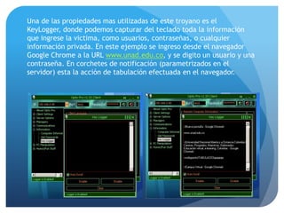 Una de las propiedades mas utilizadas de este troyano es el
KeyLogger, donde podemos capturar del teclado toda la información
que ingrese la victima, como usuarios, contraseñas, o cualquier
información privada. En este ejemplo se ingreso desde el navegador
Google Chrome a la URL www.unad.edu.co, y se digito un usuario y una
contraseña. En corchetes de notificación (parametrizados en el
servidor) esta la acción de tabulación efectuada en el navegador.

 