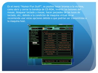 En el menú “Humor/Fun Stuff”, es posible hacer bromas a la victima,
como abrir y cerrar la bandeja de CD-ROM, invertir los botones del
mouse, bloquear teclado y mouse, hacer parpadeo de las luces de
teclado, etc, debido a la condición de maquina virtual no se
recomienda usar estas opciones debido a que podrían ser transmitidas a
la maquina host.

 