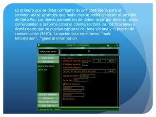 Lo primero que se debe configurar es una contraseña para el
servidor, así se garantiza que nadie mas se podrá conectar al servidor
de OptixPro. Los demás parámetros de deben dejar por defecto, estos
corresponden a la forma como el cliente recibirá las notificaciones y
demás datos que se puedan capturar del host victima y el puerto de
comunicación (3410). La opción esta en el menú “main
Information”, “general Information

 