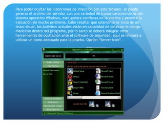 Para poder ocultar las intenciones de infección con este troyano, se puede
generar el archivo del servidor con una variedad de iconos característicos del
sistema operativo Windows, esto genera confianza en la victima y permite la
ejecución sin mucho problema. Cabe resaltar que solamente se trata de un
truco visual, los Antivirus actuales están en capacidad de detectar el código
malicioso dentro del programa, por lo tanto se deberá integrar otras
herramientas de ocultación ante el software de seguridad, aquí se limitara a
utilizar un icono adecuado para la prueba. Opción “Server Icon”.

 