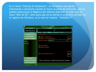 En el menú “StartUp & Instalation”, se encuentra una opción
interesante y necesaria cuando se hacen pruebas de infección, aquí es
posible seleccionar el Registro del sistema objetivo, en este caso se
usara “Run All OS”, pero para que no se pierda el programa servidor en
el registro de Windows, se le dará el nombre “UNAD2013”

 