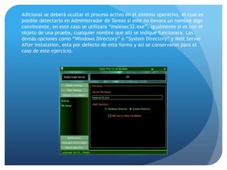 Adicional se deberá ocultar el proceso activo en el sistema operativo, el cual es
posible detectarlo en Administrador de Tareas si este no llevara un nombre algo
convincente, en este caso se utilizara “msiexec32.exe”, igualmente si es con el
objeto de una prueba, cualquier nombre que allí se indique funcionara. Las
demás opciones como “Windows Directory” o “System Directory” y Melt Server
After Instalation, esta por defecto de esta forma y así se conservaron para el
caso de este ejercicio.

 