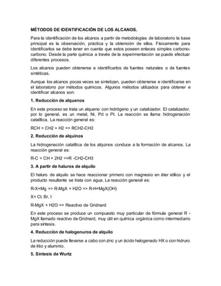 MÉTODOS DE IDENTIFICACIÓN DE LOS ALCANOS.
Para la identificación de los alcanos a partir de metodologías de laboratorio la base
principal es la observación, práctica y la obtención de ellos. Físicamente para
identificarlos se debe tener en cuenta que estos poseen enlaces simples carbono-
carbono. Desde la parte química a través de la experimentación se puede efectuar
diferentes procesos.
Los alcanos pueden obtenerse e identificarlos de fuentes naturales o de fuentes
sintéticas.
Aunque los alcanos pocas veces se sintetizan, pueden obtenerse e identificarse en
el laboratorio por métodos químicos. Algunos métodos utilizados para obtener e
identificar alcanos son:
1. Reducción de alquenos
En este proceso se trata un alqueno con hidrógeno y un catalizador. El catalizador,
por lo general, es un metal, Ni, Pd o Pt. La reacción se llama hidrogenación
catalítica. La reacción general es:
RCH = CH2 + H2 => RCH2-CH3
2. Reducción de alquinos
La hidrogenación catalítica de los alquinos conduce a la formación de alcanos. La
reacción general es:
R-C = CH + 2H2 =>R -CH2-CH3
3. A partir de haluros de alquilo
El haluro de alquilo se hace reaccionar primero con magnesio en éter etílico y el
producto resultante se trata con agua. La reacción general es:
R-X+Mg => R-MgX + H2O => R-H+MgX(OH)
X= Cl, Br, I
R-MgX + H2O => Reactivo de Gridnard
En este proceso se produce un compuesto muy particular de fórmula general R -
MgX llamado reactivo de Gridnard, muy útil en química orgánica como intermediario
para síntesis.
4. Reducción de halogenuros de alquilo
La reducción puede llevarse a cabo con zinc y un ácido halogenado HX o con hidruro
de litio y aluminio.
5. Síntesis de Wurtz
 