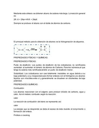 Mediante esta síntesis se obtienen alcano de cadena más larga. La reacción general
es:
2R -X + 2Na=>R-R + 2NaX
Siempre se produce el alcano con el doble de átomos de carbono.
El principal método para la obtención de alcanos es la hidrogenación de alquenos.
PROPIEDADES FÍSICAS Y QUÍMICAS:
PROPIEDADES FÍSICAS:
Punto de ebullición. Los puntos de ebullición de los cicloalcanos no ramificados
aumentan al aumentar el número de átomos de Carbono. Para los isómeros,el que
tenga la cadena más ramificada,tendrá un punto de ebullición menor.
Solubilidad. Los cicloalcanos son casi totalmente insolubles en agua debido a su
baja polaridad y a su incapacidad para formar enlaces con el hidrógeno.Los alcanos
líquidos son miscibles entre sí y generalmente se disuelven en disolventes de baja
polaridad.
PROPIEDADES QUÍMICAS:
Combustión
Los alcanos reaccionan con el oxígeno para producir dióxido de carbono, agua y
calor. Así el metano combuste según la reacción:
calor
La reacción de combustión del etano se representa así:
calor
La energía que se desprende se debe al exceso de ésta durante el rompimiento o
formación del enlace.
Pirólisis o cracking
 