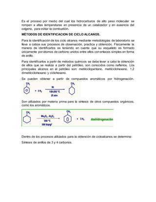 Es el proceso por medio del cual los hidrocarburos de alto peso molecular se
rompen a altas temperaturas en presencia de un catalizador y en ausencia del
oxígeno, para evitar la combustión.
MÉTODOS DE IDENTIFICACION DE CICLO ALCANOS.
Para la identificación de los ciclo alcanos mediante metodologías de laboratorio se
lleva a cabos sus procesos de observación, practica y obtención. Físicamente la
manera de identificarlos es teniendo en cuenta que su esqueleto es formado
únicamente por átomos de carbono unidos entre ellos con enlaces simples en forma
de anillo.
Para identificarlos a partir de métodos químicos se debe levar a cabo la obtención
de ellos que se realiza a partir del petróleo, son conocidos como naftenos. Los
principales alcanos en el petróleo son: metilciclopentano, metilciclohexano, 1,2
dimetilciclohexano y ciclohexano.
Se pueden obtener a partir de compuestos aromáticos por hidrogenación.
Son utilizados por materia prima para la síntesis de otros compuestos orgánicos,
como los aromáticos.
Dentro de los procesos utilizados para la obtención de cicloalcanos se determina:
Síntesis de anillos de 3 y 4 carbonos.
 