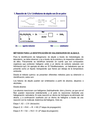 MÉTODOS PARA LA IDENTIFICACIÓN DE HALOGENUROS DE ALQUILO.
Para la identificación de halogenuros de alquilo a través de metodologías de
laboratorio, se debe observar y es a través de la práctica y la respectiva obtención
de ellos. Físicamente se identifican teniendo en cuenta que son compuestos
orgánicos que contienen halógeno unido a un átomo de carbono saturado con
hibridación sp3. Un ejemplo de ellos es El Tetrafluoroetano, un haloalcano que se
presenta como un líquido transparente que hierve por debajo de la temperatura
ambiente.
Desde el método químico se presentan diferentes métodos para su obtención e
identificación, estos son:
Los haluros de alquilo pueden ser sintetizados a partir de alcanos, alquenos o
alcoholes.
Desde alcanos
Los alcanos reaccionan con halógenos (habitualmente cloro y bromo, ya que con el
flúor pueden reaccionar violentamente y el yodo no reacciona) mediante una
halogenación radicalaria. En esta reacción un átomo de hidrógeno es eliminado del
alcano, y a continuación sustituido por un átomo de halógeno a través de una
reacción con la molécula diatómica del halógeno. Esto es:
Etapa 1: X2 → 2 X· (Iniciación)
Etapa 2: X· + R-H → R· + HX (1ª etapa de propagación)
Etapa 3: R· + X2 → R-X + X· (2ª etapa de progación)
 