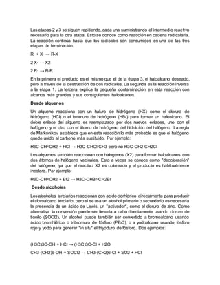 Las etapas 2 y 3 se siguen repitiendo, cada una suministrando el intermedio reactivo
necesario para la otra etapa. Esto se conoce como reacción en cadena radicalaria.
La reacción continúa hasta que los radicales son consumidos en una de las tres
etapas de terminación:
R· + X· → R-X
2 X· → X2
2 R· → R-R
En la primera el producto es el mismo que el de la étapa 3, el haloalcano deseado,
pero a través de la destrucción de dos radicales. La segunda es la reacción inversa
a la etapa 1. La tercera explica la pequeña contaminación en esta reacción con
alcanos más grandes y sus consiguientes haloalcanos.
Desde alquenos
Un alqueno reacciona con un haluro de hidrógeno (HX) como el cloruro de
hidrógeno (HCl) o el bromuro de hidrógeno (HBr) para formar un haloalcano. El
doble enlace del alqueno es reemplazado por dos nuevos enlaces, uno con el
halógeno y el otro con el átomo de hidrógeno del hidrácido del halógeno. La regla
de Markonikov establece que en esta reacción lo más probable es que el halógeno
quede unido al carbono más sustituido. Por ejemplo:
H3C-CH=CH2 + HCl → H3C-CHCl-CH3 pero no H3C-CH2-CH2Cl
Los alquenos también reaccionan con halógenos (X2) para formar haloalcanos con
dos átomos de halógeno vecinales. Esto a veces se conoce como "decoloración"
del halógeno, ya que el reactivo X2 es coloreado y el producto es habitualmente
incoloro. Por ejemplo:
H3C-CH=CH2 + Br2 → H3C-CHBr-CH2Br
Desde alcoholes
Los alcoholes terciarios reaccionan con acidoclorhídrico directamente para producir
el cloroalcano terciario, pero si se usa un alcohol primario o secundario es necesaria
la presencia de un ácido de Lewis, un "activador", como el cloruro de zinc. Como
alternativa la conversión puede ser llevada a cabo directamente usando cloruro de
tionilo (SOCl2). Un alcohol puede también ser convertido a bromoalcano usando
ácido bromhídrico o tribromuro de fósforo (PBr3), o a yodoalcano usando fósforo
rojo y yodo para generar "in situ" el triyoduro de fósforo. Dos ejemplos:
(H3C)3C-OH + HCl → (H3C)3C-Cl + H2O
CH3-(CH2)6-OH + SOCl2 → CH3-(CH2)6-Cl + SO2 + HCl
 