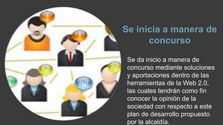 Se inicia a manera de 
concurso 
Se da inicio a manera de 
concurso mediante soluciones 
y aportaciones dentro de las 
herramientas de la Web 2.0, 
las cuales tendrán como fin 
conocer la opinión de la 
sociedad con respecto a este 
plan de desarrollo propuesto 
por la alcaldía. 
 