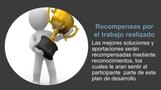 Recompensas por 
el trabajo realizado 
Las mejores soluciones y 
aportaciones serán 
recompensadas mediante 
reconocimientos, los 
cuales le aran sentir al 
participante parte de este 
plan de desarrollo. 
 