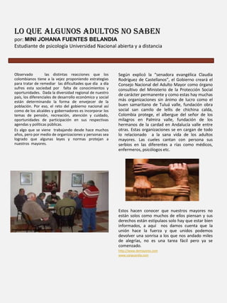 Lo que algunos adultos no saben
por: MINI JOHANA FUENTES BELANDIA
Estudiante de psicología Universidad Nacional abierta y a distancia

Observado
las distintas reacciones que los
colombianos tiene a la vejez proponiendo estrategias
para tratar de remediar las dificultades que día a día
sufres esta sociedad por falta de conocimientos y
oportunidades. Dada la diversidad regional de nuestro
país, los diferenciales de desarrollo económico y social
están determinando la forma de envejecer de la
población. Por eso, el reto del gobierno nacional así
como de los alcaldes y gobernadores es incorporar los
temas de pensión, recreación, atención y cuidado,
oportunidades de participación en sus respectivas
agendas y políticas públicas.
Es algo que se viene trabajando desde hace muchos
años, pero por medio de organizaciones y personas sea
logrado que algunas leyes y normas protejan a
nuestros mayores.

Según explicó la “senadora evangélica Claudia
Rodríguez de Castellanos”, el Gobierno creará el
Consejo Nacional del Adulto Mayor como órgano
consultivo del Ministerio de la Protección Social
de carácter permanente y como estas hay muchas
más organizaciones sin ánimo de lucro como el
buen samaritano de Tuluá valle, fundación obra
social san camilo de lellis de chichina calda,
Colombia protege, el albergue del señor de los
milagros en Palmira valle, fundación de los
hermanos de la cardad en Andalucía valle entre
otras. Estas organizaciones se en cargan de todo
lo relacionado a la sana vida de los adultos
mayores. Las cueles cantan con persona sus
serbios en las diferentes a rías como médicos,
enfermeros, psicólogos etc.

Estos hacen conocer que nuestros mayores no
están solos como muchos de ellos piensan y sus
derechos están estipulaos solo hay que estar bien
informados, a aquí nos damos cuenta que la
unión hace la fuerza y que unidos podemos
devolver una sonrisa a los que nos andado miles
de alegrías, no es una tarea fácil pero ya se
comenzado.
http://www.demayores.com
www.vanguardia.com

 