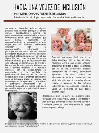 HACIA UNA VEJEZ DE INCLUSIÓN
Por: MINI JOHANA FUENTES BELANDIA
Estudiante de psicología Universidad Nacional Abierta y a Distancia

Aunque en Colombia existen algunas
políticas que intentan proteger al adulto
mayor,
brindándoles
lugares
de
paso, restaurantes comunitarios y ayudas
económicas entre otras, considero que
para
brindar
realmente
un
acompañamiento y protección a esta
etapa del ser humano, deberíamos
empezar
por
la
concientización,
culturización
y
participación de cada uno de nosotros
para lograr devolverle a la vejez el estatus
de altitud, sabiduría, respeto y virtud que
algún día tuvo, pues hoy en día lo que
brinda Colombia para el adulto mayor tan
sólo refuerza el sentimiento de miedo y
lastima por la vejez, pues la visión actual
de la sociedad relaciona a las personas
mayores con la dependencia, la
enfermedad
y
la
pérdida
de
productividad. Aun así, es de nuestro
conocimiento que si creamos condiciones
para su inclusión social, es posible que
mantengan su independencia, autonomía
y participen activamente en la
sociedad, teniendo en cuenta que en lo
personal la vejez es el principal sinónimo
de sabiduría.

Con esto no quiero decir que no se
deba continuar con lo que se viene
haciendo, pero sí que deben articular
programas dirigidos a todas las esferas,
con el fin de transformar nuestra
percepción de la vejez, adoptando
ejemplos
de otras culturas sin
alejarnos de lo local como los que
algún día cite en otro escrito, donde
resalte el respeto de las culturas
indígenas por sus ancianos , siendo la
vejez un momento al cual todos
quieren llegar .

Recordemos que es parte de nuestro ciclo
biológico vivir largas vidas, útiles y saludables y
por esto que debemos trabajar en una buena y
saludable juventud que contemple la vejez
como su punto a llegar.

Envejecer es como escalar una gran montaña; mientras se sube las fuerzas disminuyen, pero la mirada es más libre, la
vista más amplia y serena. “Ingmar Bergman”

 