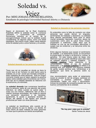 Soledad vs.
Vejez

Por: MINI JOHANA FUNTES BELANDIA.
Estudiante de psicología Universidad Nacional Abierta y a Distancia

Soledad no deseada en las personas mayores
Según el diccionario de la Real Academia
Española define la soledad como la «carencia
voluntaria
o
involuntaria
de
compañía”.
Numerosos estudios en el campo de la
psicogerontología indican que la soledad puede
considerarse, en algunos casos, como una señal
patológica. Del mismo modo, hallan cierta relación
entre la soledad junto a otros factores y el suicidio.

Soledad deseada en las personas mayores
Tiene que ver en aquellas en donde se tiene la
noción que el ser humano no está hecho para la
soledad, es un ser social que necesita compartir y
estar rodeados de otras personas. Esto en ningún
momento impide que en algún espacio la persona
desee cierta soledad para encontrarse así misma.
Este tipo de la soledad deseada se relaciona con
la autonomía y la intimidad.

Es entendida como la falta de contacto con otras
personas que puede derivar en angustia,
sentimientos de malestar y abandono. La soledad
tiene efectos perjudiciales tanto para la salud
mental (ansiedad, depresión, insomnio, abuso de
sustancias) como para la salud física (mayor
propensión a enfermar). Cabe decir que la
soledad es una de las principales afecciones o
quejas que se evidencia y se denuncia entre los
ancianos.
Entre algunos factores que causan el sentimiento
de soledad y el aislamiento social, se encuentran
la propia edad, la viudez o el divorcio e, incluso, la
genética. En este mismo orden de ideas, otra
distinción que se puede identificar para este caso
es soledad objetiva y soledad subjetiva. La
soledad objetiva: hace referencia a la
comprobación, visible al ojo de cualquier
observador, y la soledad subjetiva se refiere a la
paradoja que, aún estando una persona rodeada
de gente, puede sentirse sola, refiriéndose a la
percepción que tiene la persona sobre su
situación.
Una recomendación para evitar el aislamiento
social es ampliar la red de amigos, participar en
actividades y eventos colectivos, realizar
voluntariado, hablar con otros y escucharlos.
Incluso los animales de compañía pueden ser muy
buenos combatientes de la soledad.

La soledad deseada trae numerosos beneficios
para la persona, parte de una elección del propio
individuo, se utiliza cuando se quiere estar “a
solas con uno mismo“, reflexionar, leer un libro o
realizar diversas actividades, las cuales le reporta
una sensación placentera o de bienestar.
Igualmente, le ayuda a apartarse durante un
tiempo del ajetreo o del agobio que pueden
producirse por estar con otras personas.
La soledad es beneficiosa sólo cuando es la
propia persona la que lo desea y lo decide. El
mero hecho de estar rodeado de otras personas
no hace que la persona se sienta acompañada.

"No hay peor vejez que la soledad"
Santa Teresa de Jesús

 