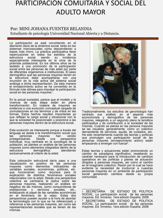 PARTICIPACIÓN COMUITARIA Y SOCIAL DEL
ADULTO MAYOR
Por: MINI JOHANA FUENTES BELANDIA
Estudiante de psicología Universidad Nacional Abierta y a Distancia.
La participación se está convirtiendo en el
elemento clave de la dinámica social, tanto en los
sistemas macrosociales como descendiendo a
bases más micro. La práctica participativa tiene
repercusiones en todos los estratos de la
estructura
social,
siendo
su
incidencia
especialmente interesante en la cima de la
pirámide poblacional. En los últimos años se ha
asistido a una promoción de la participación
social entre las personas de más edad por parte
de diferentes organismos e instituciones. El peso
demográfico que las personas mayores tienen en
la estructura debe acompañarse con una
incursión en la vida activa del sistema social
análoga a dicha representación. De esta manera
el envejecimiento activo se ha convertido en la
fórmula más idónea para impulsar la participación
social en las personas mayores1.
En la actual sociedad, parece que el modelo y la
vivencia de esta etapa están en plena
transformación. En materia de mayores se
evidencia a una evolución conceptual cargada de
connotaciones en los términos y de mitos en las
formas. Estos hechos resultan importantes ya
que reflejan la carga social y situacional con la
que la sociedad ha posicionado y posiciona a las
personas mayores dentro de la estructura social.
Esta evolución es interesante porque a través del
lenguaje se asiste a la transformación social que
las
personas
mayores
han
venido
protagonizando.
Desde
una
perspectiva
individual, muy centrada en la sociología de la
población, se plantea un análisis de las personas
mayores como elementos integrados dentro de la
estructura
demográfica,
atendiendo
exclusivamente al criterio de la edad.
Esta colocación estructural daría paso a una
visualización en positivo de las personas
mayores como elementos indicadores de
variables sociales, económicas, políticas, etc.
que funcionarían como recursos para la
explicación de distintos fenómenos sociales
relacionados con la edad. Desde una perspectiva
colectiva se cambiaría la óptica sobre las
personas mayores, realizando un análisis en
negativo de las mismas, como consumidoras de
prestaciones
y
servicios
sociales,
etc.,
enfatizando el papel de las variables económicas
en el fenómeno de la vejez. Estas dos
perspectivas pueden ayudar a la hora de abordar
la terminología con lo que se ha referenciado y
referencia a las personas mayores, así como las
representaciones sociales que se tienen de las
mismas.

Tradicionalmente, los estudios de gerontología han
centrado sus análisis en el aspecto más
economicista y demográfico de las personas
mayores, relegando a un segundo plano la temática
participativa y de contribución a la sociedad de las
mismas. Cuando se piensa en las persona mayores
se las visualiza, generalmente, como un colectivo
demandante de servicios, ayuda, de cuidados, etc.
Ha sido recientemente cuando las teorías y políticas
que promulgan una participación social de las
personas mayores (envejecimiento activo) están
empezando a emerger con fuerza2.
Estas teorías y actuaciones están promoviendo un
cambio de paradigma significativo, resaltando su
carácter necesario para la introducción de cambios
operativos en las políticas y planes de actuación
dirigidos a personas mayores, así como el cambio
en el imaginario colectivo. Razón por la cual se hace
evidente la necesidad de involucrar a nuestras
personas mayores en un ambiente de participación
social generando cambios desde su propia
comunidad.

___________
1 SECRETARIA
DE ESTADO DE POLITICA
SOCIAL. La participación social de las personas
mayores, Ed. Inmerso, 1era edición España, 2008
2 SECRETARIA
DE ESTADO DE POLITICA
SOCIAL. La participación social de las personas
mayores, Ed. Inmerso, 1era edición España, 2008

 