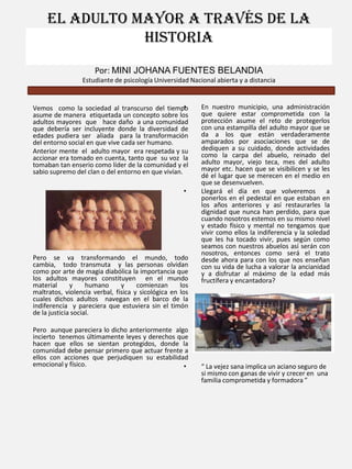 El adulto mayor a través de la
historia
Por: MINI JOHANA FUENTES BELANDIA
Estudiante de psicología Universidad Nacional abierta y a distancia

•
Vemos como la sociedad al transcurso del tiempo
asume de manera etiquetada un concepto sobre los
adultos mayores que hace daño a una comunidad
que debería ser incluyente donde la diversidad de
edades pudiera ser aliada para la transformación
del entorno social en que vive cada ser humano.
Anterior mente el adulto mayor era respetada y su
accionar era tomado en cuenta, tanto que su voz la
tomaban tan enserio como líder de la comunidad y el
sabio supremo del clan o del entorno en que vivían.
•

Pero se va transformando el mundo, todo
cambia, todo transmuta y las personas olvidan
como por arte de magia diabólica la importancia que
los adultos mayores constituyen en el mundo
material
y
humano
y
comienzan
los
maltratos, violencia verbal, física y sicológica en los
cuales dichos adultos navegan en el barco de la
indiferencia y pareciera que estuviera sin el timón
de la justicia social.

Pero aunque pareciera lo dicho anteriormente algo
incierto tenemos últimamente leyes y derechos que
hacen que ellos se sientan protegidos, donde la
comunidad debe pensar primero que actuar frente a
ellos con acciones que perjudiquen su estabilidad
emocional y físico.
•

En nuestro municipio, una administración
que quiere estar comprometida con la
protección asume el reto de protegerlos
con una estampilla del adulto mayor que se
da a los que están verdaderamente
amparados por asociaciones que se de
dediquen a su cuidado, donde actividades
como la carpa del abuelo, reinado del
adulto mayor, viejo teca, mes del adulto
mayor etc. hacen que se visibilicen y se les
dé el lugar que se merecen en el medio en
que se desenvuelven.
Llegará el día en que volveremos
a
ponerlos en el pedestal en que estaban en
los años anteriores y así restaurarles la
dignidad que nunca han perdido, para que
cuando nosotros estemos en su mismo nivel
y estado físico y mental no tengamos que
vivir como ellos la indiferencia y la soledad
que les ha tocado vivir, pues según como
seamos con nuestros abuelos así serán con
nosotros, entonces como será el trato
desde ahora para con los que nos enseñan
con su vida de lucha a valorar la ancianidad
y a disfrutar al máximo de la edad más
fructífera y encantadora?

“ La vejez sana implica un aciano seguro de
si mismo con ganas de vivir y crecer en una
familia comprometida y formadora ”

 