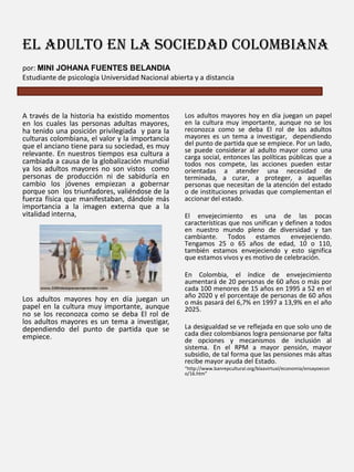 El adulto en la sociedad colombiana
por: MINI JOHANA FUENTES BELANDIA
Estudiante de psicología Universidad Nacional abierta y a distancia

A través de la historia ha existido momentos
en los cuales las personas adultas mayores,
ha tenido una posición privilegiada y para la
culturas colombiana, el valor y la importancia
que el anciano tiene para su sociedad, es muy
relevante. En nuestros tiempos esa cultura a
cambiada a causa de la globalización mundial
ya los adultos mayores no son vistos como
personas de producción ni de sabiduría en
cambio los jóvenes empiezan a gobernar
porque son los triunfadores, valiéndose de la
fuerza física que manifestaban, dándole más
importancia a la imagen externa que a la
vitalidad interna,

Los adultos mayores hoy en día juegan un
papel en la cultura muy importante, aunque
no se los reconozca como se deba El rol de
los adultos mayores es un tema a investigar,
dependiendo del punto de partida que se
empiece.

Los adultos mayores hoy en día juegan un papel
en la cultura muy importante, aunque no se los
reconozca como se deba El rol de los adultos
mayores es un tema a investigar, dependiendo
del punto de partida que se empiece. Por un lado,
se puede considerar al adulto mayor como una
carga social, entonces las políticas públicas que a
todos nos compete, las acciones pueden estar
orientadas a atender una necesidad de
terminada, a curar, a proteger, a aquellas
personas que necesitan de la atención del estado
o de instituciones privadas que complementan el
accionar del estado.

El envejecimiento es una de las pocas
características que nos unifican y definen a todos
en nuestro mundo pleno de diversidad y tan
cambiante. Todos estamos envejeciendo.
Tengamos 25 o 65 años de edad, 10 o 110,
también estamos envejeciendo y esto significa
que estamos vivos y es motivo de celebración.
En Colombia, el índice de envejecimiento
aumentará de 20 personas de 60 años o más por
cada 100 menores de 15 años en 1995 a 52 en el
año 2020 y el porcentaje de personas de 60 años
o más pasará del 6,7% en 1997 a 13,9% en el año
2025.
La desigualdad se ve reflejada en que solo uno de
cada diez colombianos logra pensionarse por falta
de opciones y mecanismos de inclusión al
sistema. En el RPM a mayor pensión, mayor
subsidio, de tal forma que las pensiones más altas
recibe mayor ayuda del Estado.
“http://www.banrepcultural.org/blaavirtual/economia/ensayoecon
o/16.htm”

 