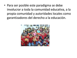 • Para ser posible este paradigma se debe
involucrar a toda la comunidad educativa, a la
propia comunidad y autoridades locales como
garantizadores del derecho a la educación.

 
